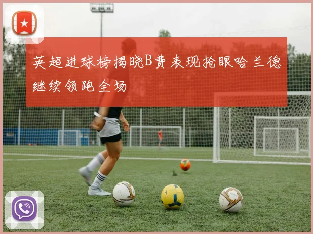 英超进球榜揭晓B费表现抢眼哈兰德继续领跑全场