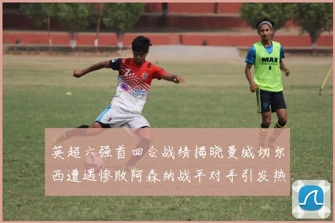 英超六强首回合战绩揭晓曼城切尔西遭遇惨败阿森纳战平对手引发热议