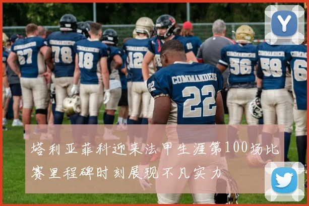 塔利亚菲科迎来法甲生涯第100场比赛里程碑时刻展现不凡实力