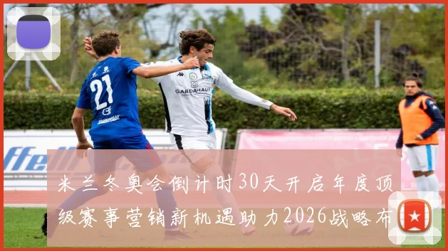 米兰冬奥会倒计时30天开启年度顶级赛事营销新机遇助力2026战略布局