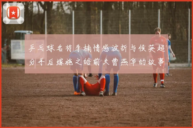 乒乓球名将李楠情感波折与侯英超分手后嫁施之皓前夫曹燕华的故事